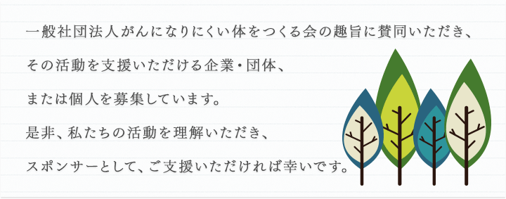 一般社団法人がんになりにくい体をつくる会の趣旨に賛同いただき、その活動を支援いただける企業・団体、または個人を募集しています。是非、私たちの活動を理解いただき、スポンサーとして、ご支援いただければ幸いです。